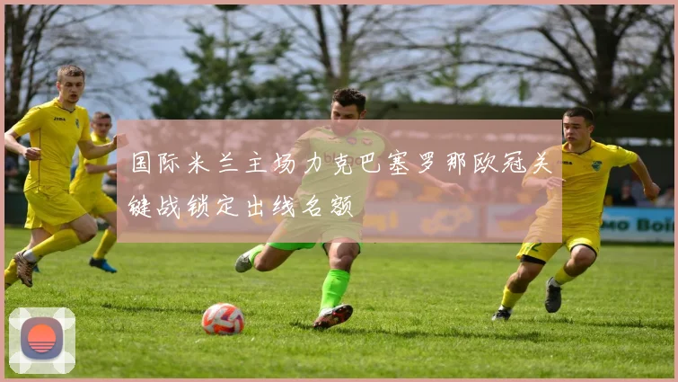 国际米兰主场力克巴塞罗那欧冠关键战锁定出线名额