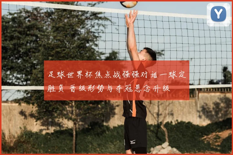 足球世界杯焦点战强强对话一球定胜负 晋级形势与夺冠悬念升级