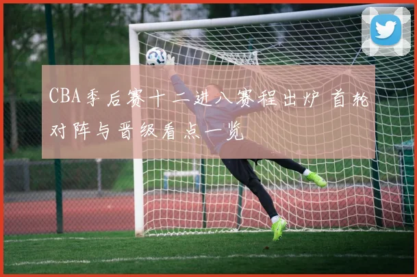 CBA季后赛十二进八赛程出炉 首轮对阵与晋级看点一览