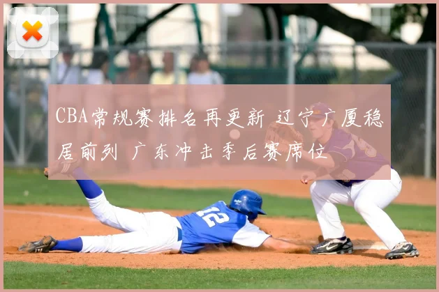 CBA常规赛排名再更新 辽宁广厦稳居前列 广东冲击季后赛席位