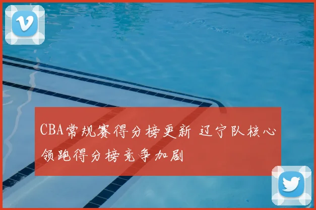 CBA常规赛得分榜更新 辽宁队核心领跑得分榜竞争加剧