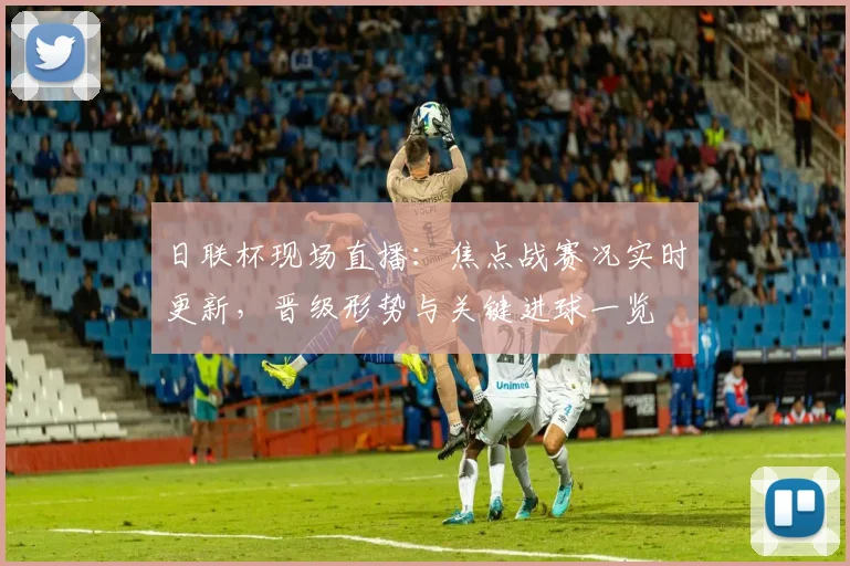 日联杯现场直播：焦点战赛况实时更新，晋级形势与关键进球一览