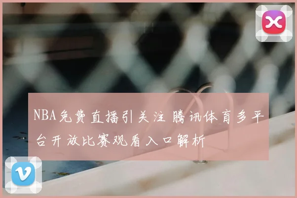 NBA免费直播引关注 腾讯体育多平台开放比赛观看入口解析