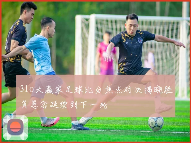 31o大赢家足球比分焦点对决揭晓胜负悬念延续到下一轮