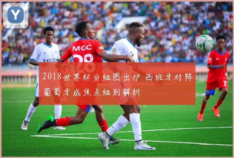 2018世界杯分组图出炉 西班牙对阵葡萄牙成焦点组别解析