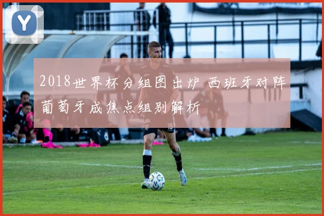 2018世界杯分组图出炉 西班牙对阵葡萄牙成焦点组别解析