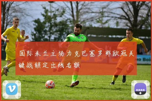 国际米兰主场力克巴塞罗那欧冠关键战锁定出线名额