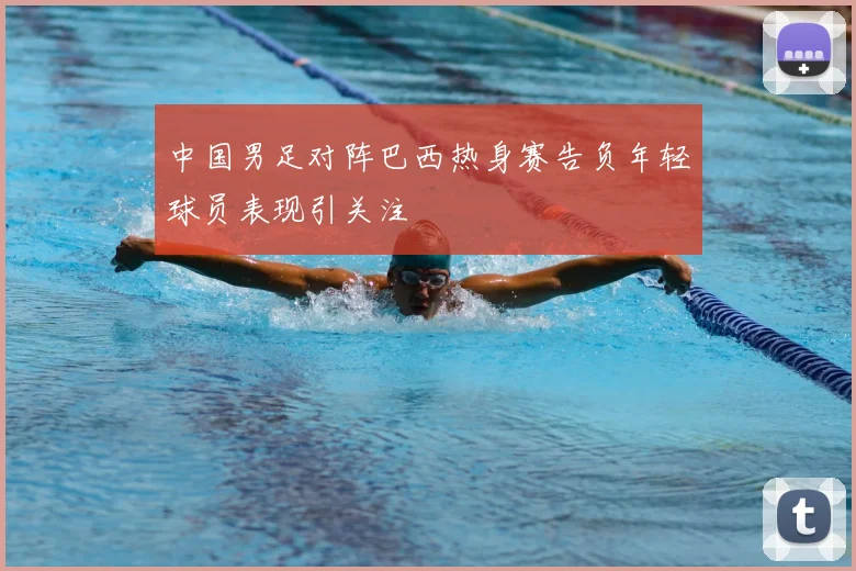 中国男足对阵巴西热身赛告负年轻球员表现引关注