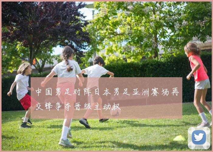 中国男足对阵日本男足亚洲赛场再交锋争夺晋级主动权