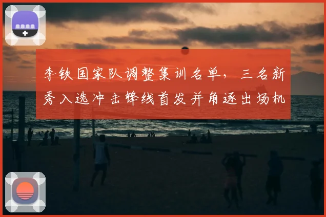 李铁国家队调整集训名单,三名新秀入选冲击锋线首发并角逐出场机会