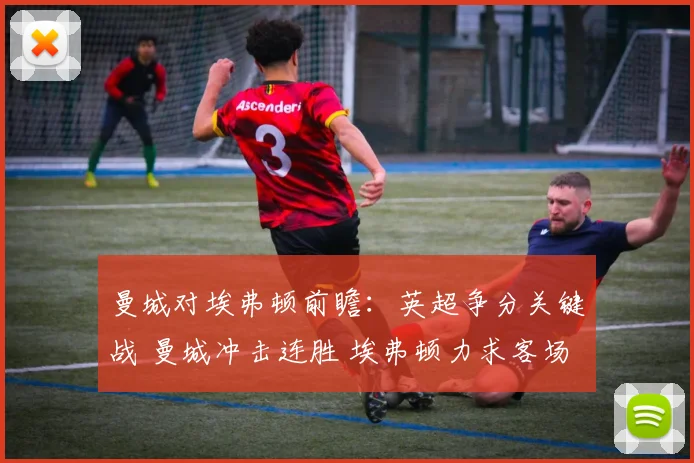 曼城对埃弗顿前瞻:英超争分关键战 曼城冲击连胜 埃弗顿力求客场抢分
