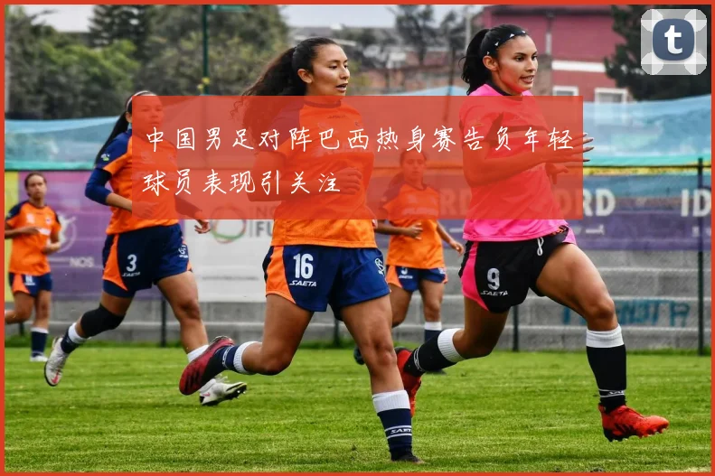 中国男足对阵巴西热身赛告负年轻球员表现引关注