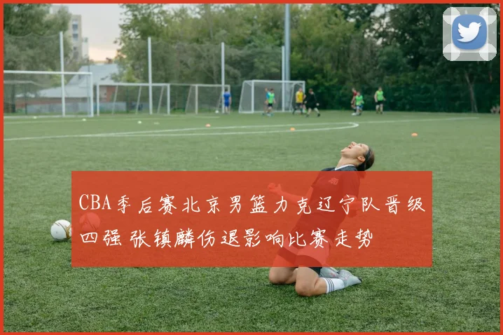 CBA季后赛北京男篮力克辽宁队晋级四强 张镇麟伤退影响比赛走势
