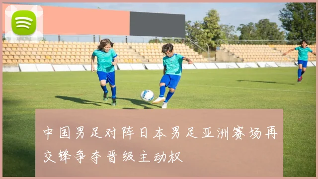 中国男足对阵日本男足亚洲赛场再交锋争夺晋级主动权