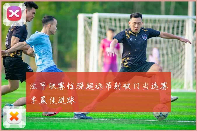 法甲联赛惊现超远吊射破门当选赛季最佳进球