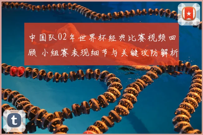 中国队02年世界杯经典比赛视频回顾 小组赛表现细节与关键攻防解析