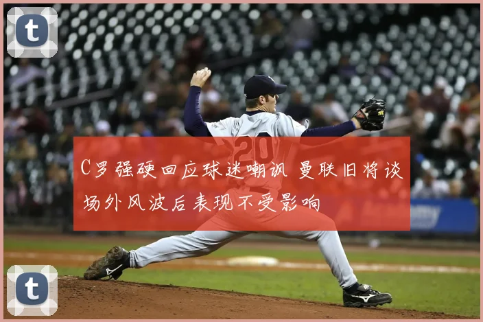 C罗强硬回应球迷嘲讽 曼联旧将谈场外风波后表现不受影响