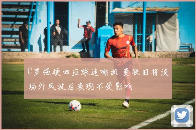 C罗强硬回应球迷嘲讽 曼联旧将谈场外风波后表现不受影响