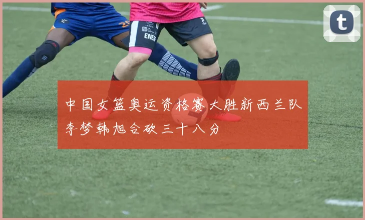 中国女篮奥运资格赛大胜新西兰队李梦韩旭合砍三十八分