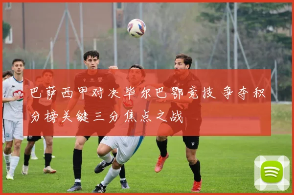 巴萨西甲对决毕尔巴鄂竞技 争夺积分榜关键三分焦点之战