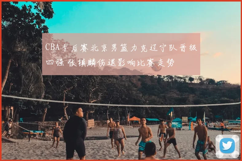 CBA季后赛北京男篮力克辽宁队晋级四强 张镇麟伤退影响比赛走势