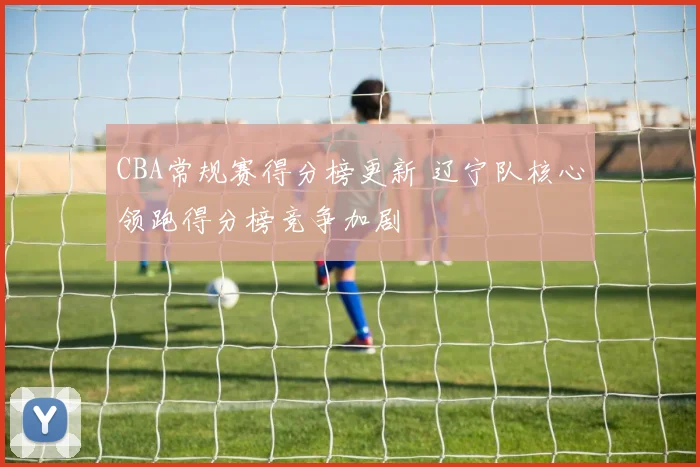 CBA常规赛得分榜更新 辽宁队核心领跑得分榜竞争加剧