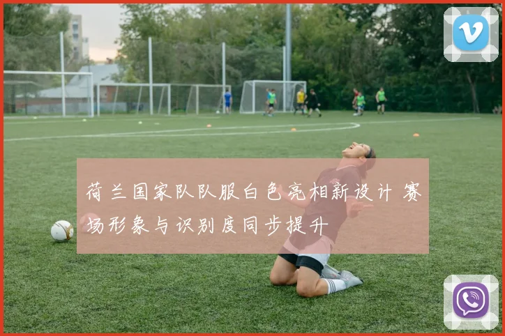 荷兰国家队队服白色亮相新设计 赛场形象与识别度同步提升