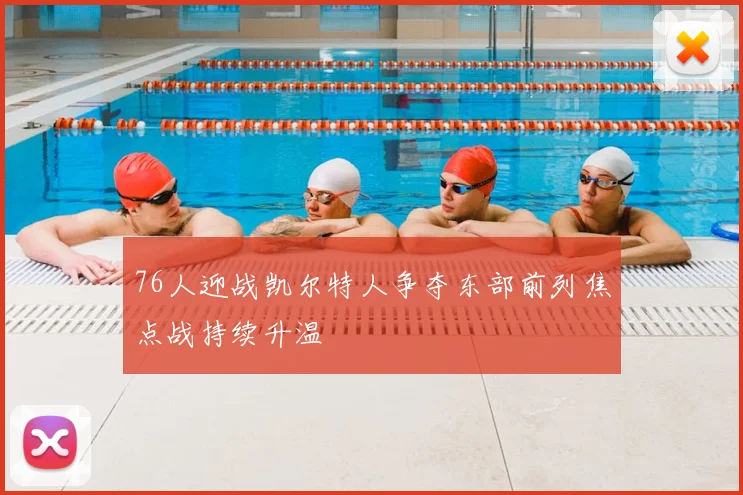 76人迎战凯尔特人争夺东部前列焦点战持续升温