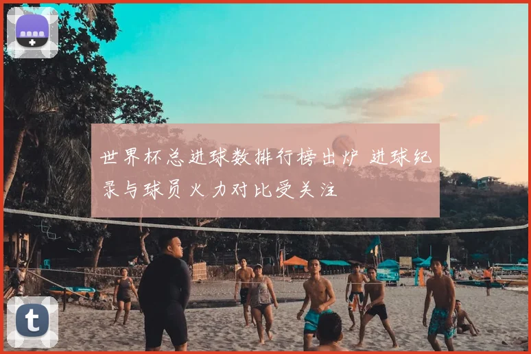 世界杯总进球数排行榜出炉 进球纪录与球员火力对比受关注