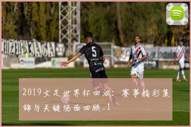 2019女足世界杯回放:赛事精彩集锦与关键场面回顾_1