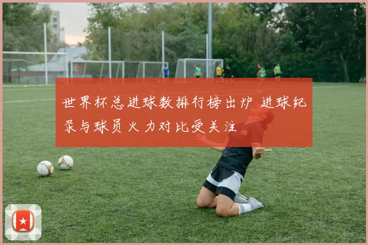 世界杯总进球数排行榜出炉 进球纪录与球员火力对比受关注