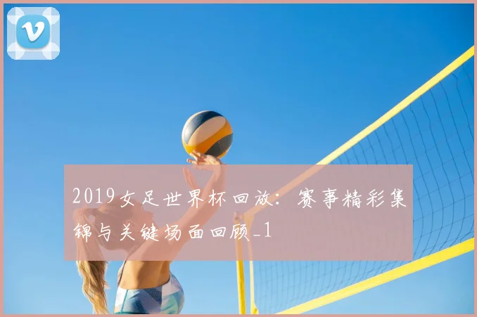 2019女足世界杯回放：赛事精彩集锦与关键场面回顾_1